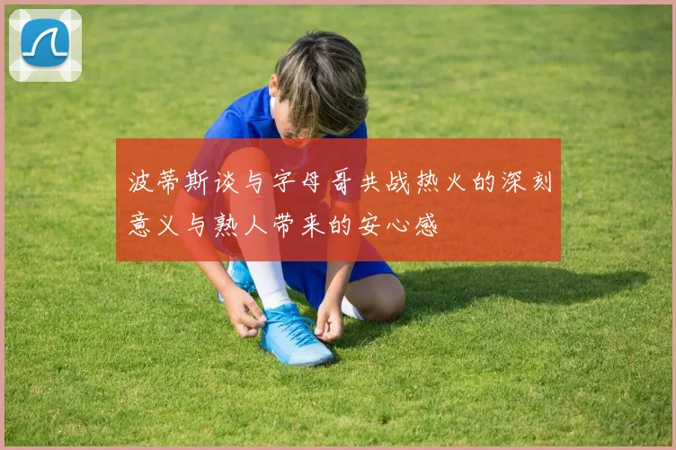 波蒂斯谈与字母哥共战热火的深刻意义与熟人带来的安心感