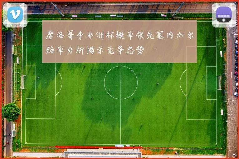 摩洛哥夺非洲杯概率领先塞内加尔赔率分析揭示竞争态势