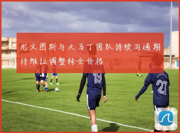 尤文图斯与大马丁团队持续沟通期待维拉调整转会价格