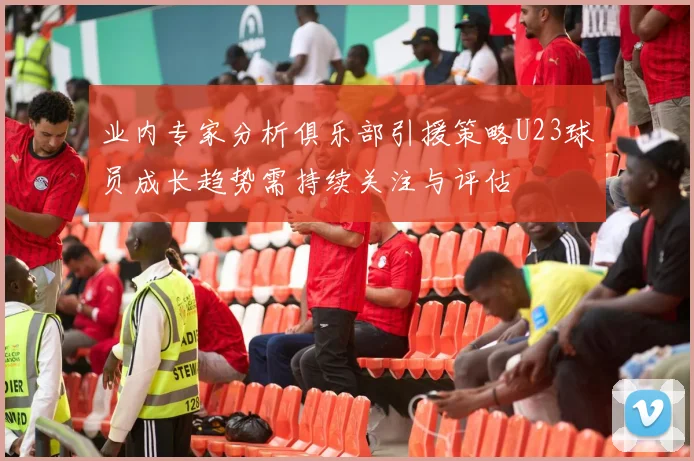 业内专家分析俱乐部引援策略U23球员成长趋势需持续关注与评估