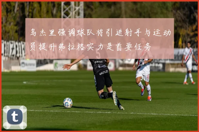 乌杰里强调球队将引进射手与运动员提升弗拉格实力是首要任务