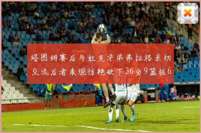 塔图姆赛后与杜克学弟弗拉格亲切交流后者表现惊艳砍下36分9篮板6助攻