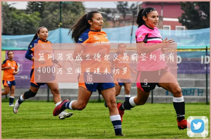 篮网若完成兰德尔交易前签约将有4000万空间可追米切罗