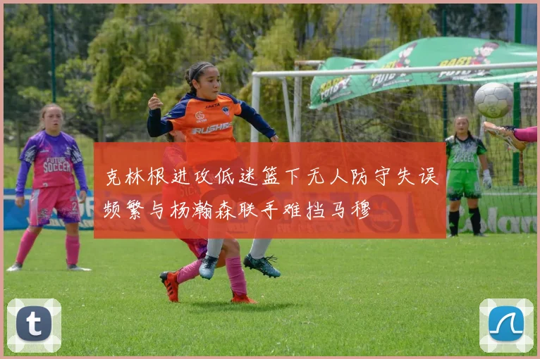 克林根进攻低迷篮下无人防守失误频繁与杨瀚森联手难挡马穆