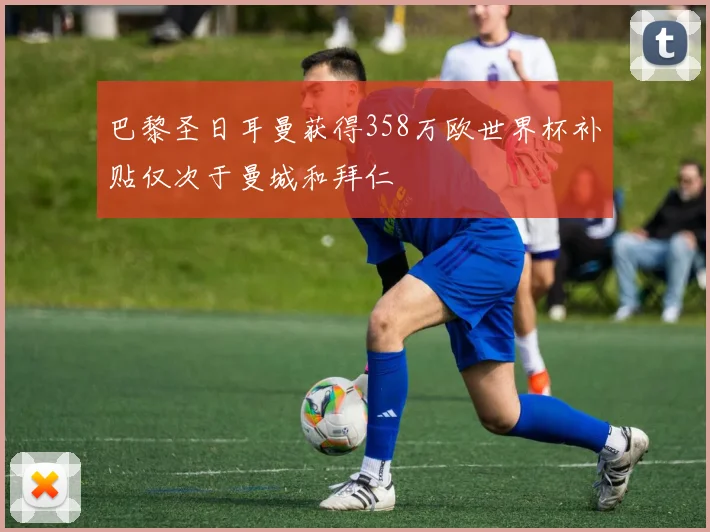 巴黎圣日耳曼获得358万欧世界杯补贴仅次于曼城和拜仁