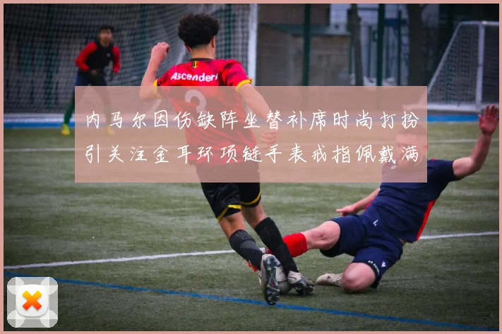 内马尔因伤缺阵坐替补席时尚打扮引关注金耳环项链手表戒指佩戴满身