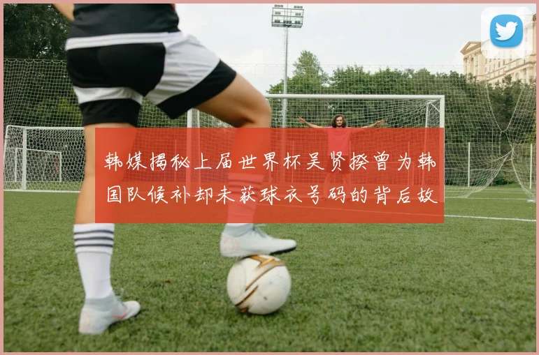 韩媒揭秘上届世界杯吴贤揆曾为韩国队候补却未获球衣号码的背后故事