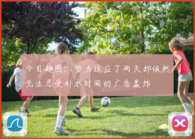 今日趣图：努力适应了两天却依然无法忍受补水时间的广告轰炸