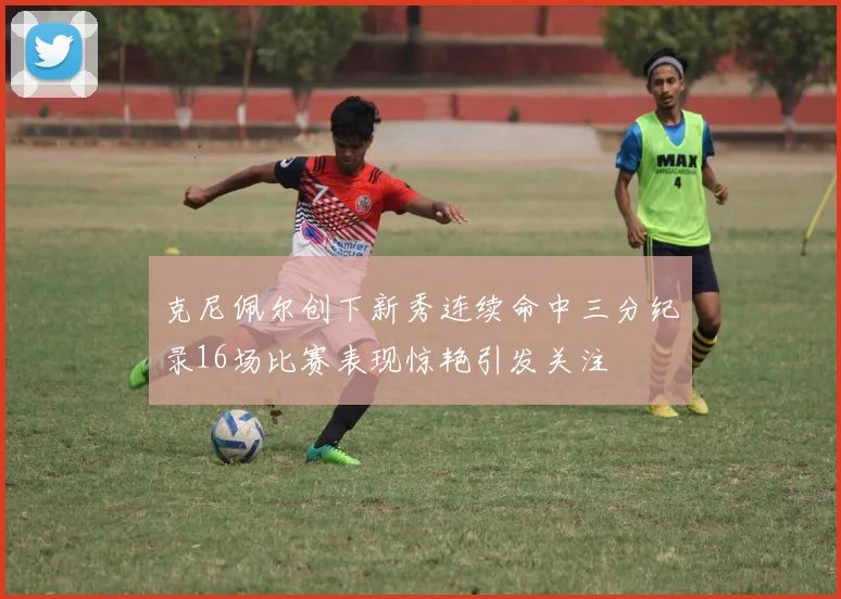 克尼佩尔创下新秀连续命中三分纪录16场比赛表现惊艳引发关注