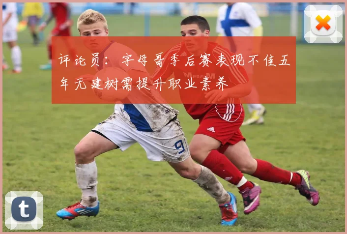 评论员：字母哥季后赛表现不佳五年无建树需提升职业素养
