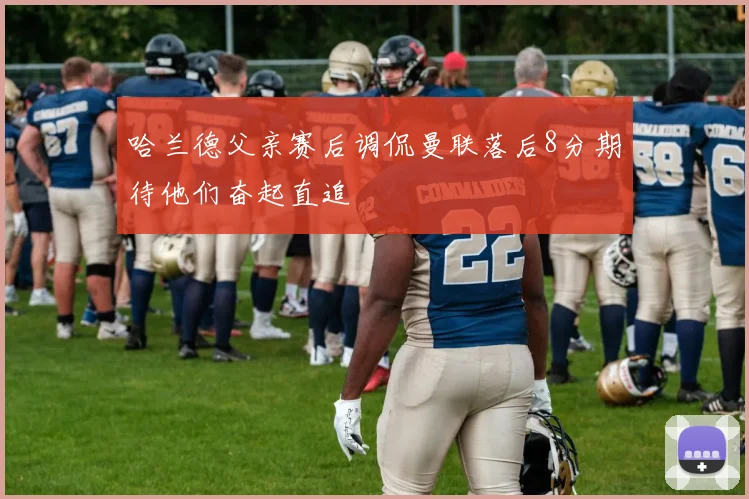 哈兰德父亲赛后调侃曼联落后8分期待他们奋起直追
