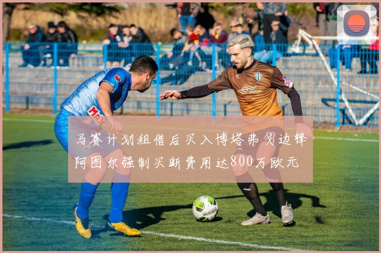 马赛计划租借后买入博塔弗戈边锋阿图尔强制买断费用达800万欧元
