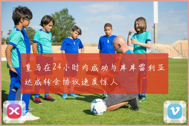 皇马在24小时内成功与库库雷利亚达成转会协议速度惊人