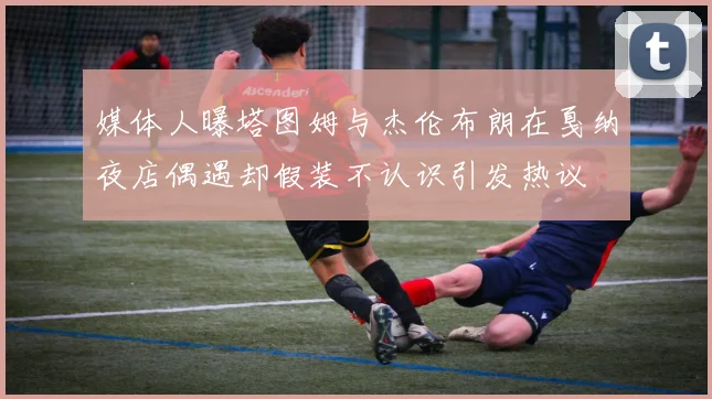 媒体人曝塔图姆与杰伦布朗在戛纳夜店偶遇却假装不认识引发热议