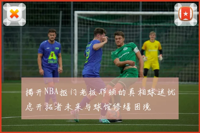 揭开NBA抠门老板邓顿的真相球迷忧虑开拓者未来与球馆修缮困境