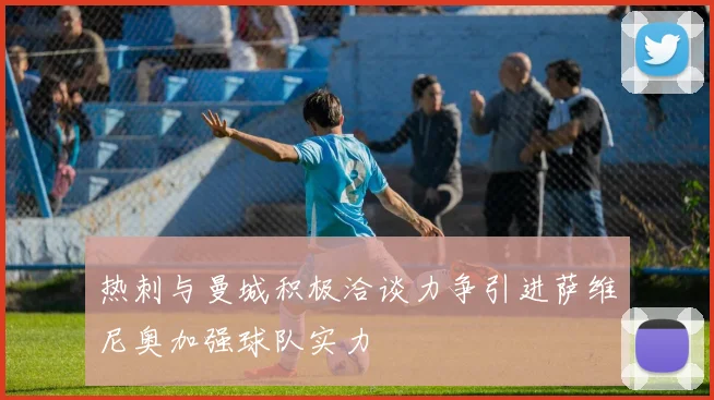 热刺与曼城积极洽谈力争引进萨维尼奥加强球队实力