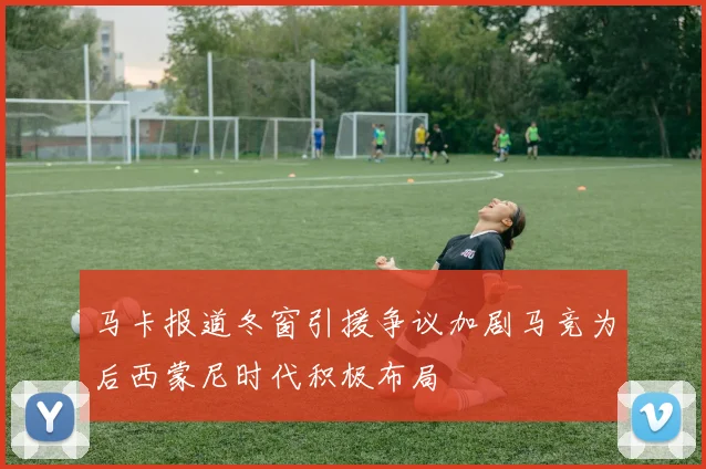 马卡报道冬窗引援争议加剧马竞为后西蒙尼时代积极布局
