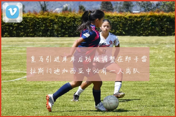 皇马引进库库后防线调整在即卡雷拉斯门迪加西亚中必有一人离队