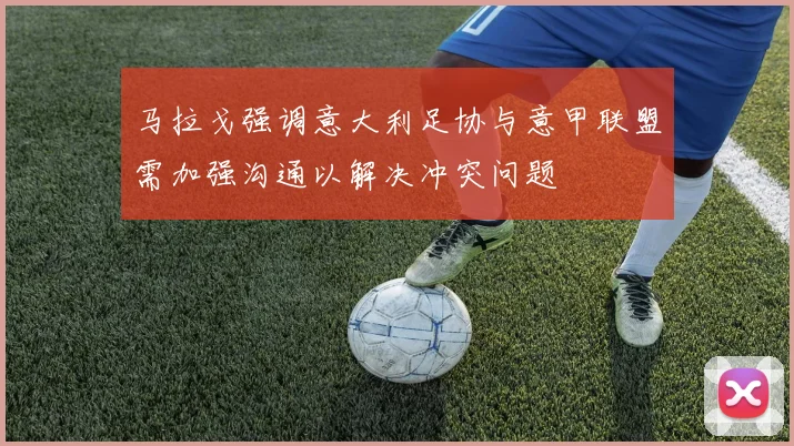 马拉戈强调意大利足协与意甲联盟需加强沟通以解决冲突问题