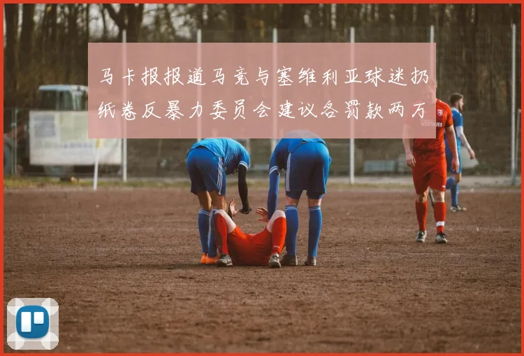 马卡报报道马竞与塞维利亚球迷扔纸卷反暴力委员会建议各罚款两万欧元
